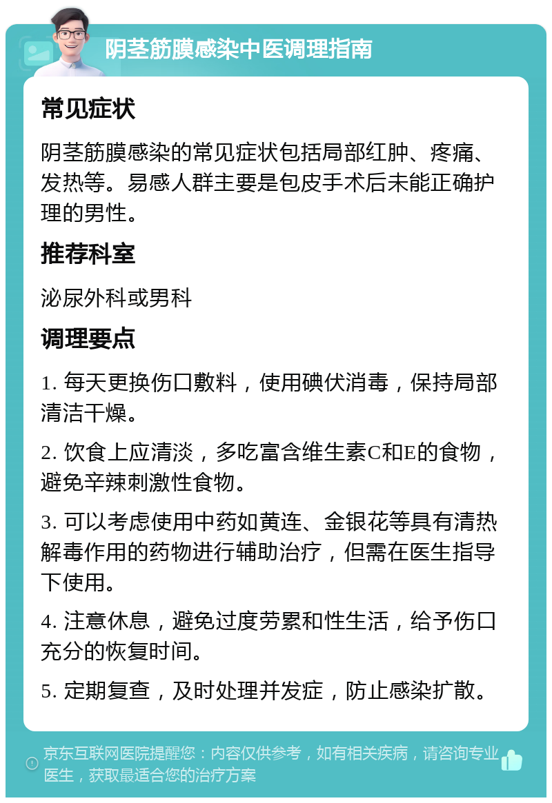 阴茎筋膜感染中医调理指南 常见症状 阴茎筋膜感染的常见症状包括局部红肿、疼痛、发热等。易感人群主要是包皮手术后未能正确护理的男性。 推荐科室 泌尿外科或男科 调理要点 1. 每天更换伤口敷料，使用碘伏消毒，保持局部清洁干燥。 2. 饮食上应清淡，多吃富含维生素C和E的食物，避免辛辣刺激性食物。 3. 可以考虑使用中药如黄连、金银花等具有清热解毒作用的药物进行辅助治疗，但需在医生指导下使用。 4. 注意休息，避免过度劳累和性生活，给予伤口充分的恢复时间。 5. 定期复查，及时处理并发症，防止感染扩散。