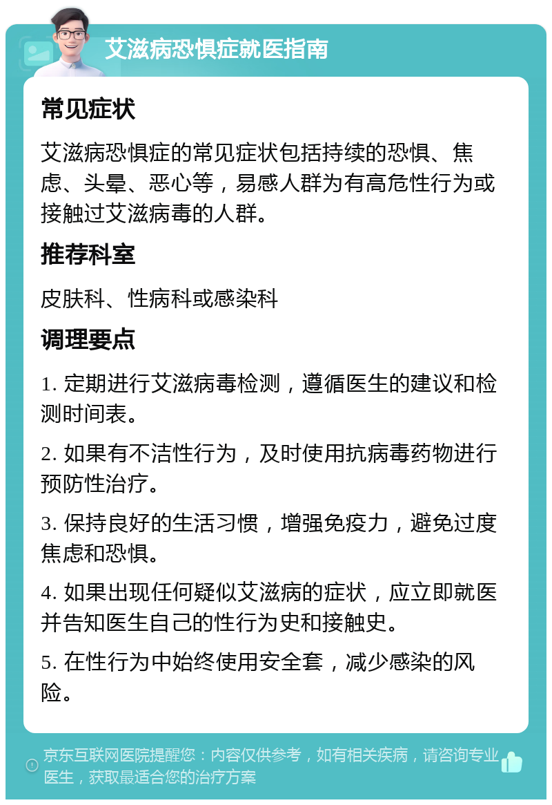 艾滋病恐惧症就医指南 常见症状 艾滋病恐惧症的常见症状包括持续的恐惧、焦虑、头晕、恶心等，易感人群为有高危性行为或接触过艾滋病毒的人群。 推荐科室 皮肤科、性病科或感染科 调理要点 1. 定期进行艾滋病毒检测，遵循医生的建议和检测时间表。 2. 如果有不洁性行为，及时使用抗病毒药物进行预防性治疗。 3. 保持良好的生活习惯，增强免疫力，避免过度焦虑和恐惧。 4. 如果出现任何疑似艾滋病的症状，应立即就医并告知医生自己的性行为史和接触史。 5. 在性行为中始终使用安全套，减少感染的风险。