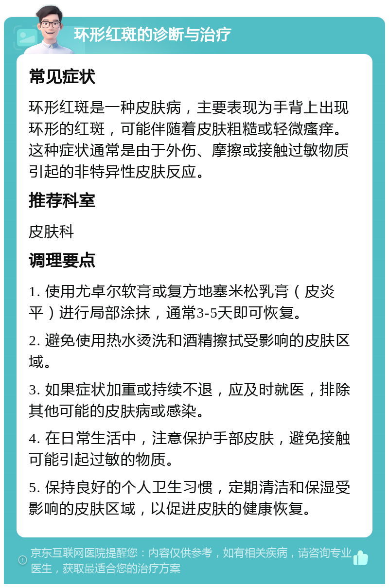 环形红斑的诊断与治疗 常见症状 环形红斑是一种皮肤病，主要表现为手背上出现环形的红斑，可能伴随着皮肤粗糙或轻微瘙痒。这种症状通常是由于外伤、摩擦或接触过敏物质引起的非特异性皮肤反应。 推荐科室 皮肤科 调理要点 1. 使用尤卓尔软膏或复方地塞米松乳膏（皮炎平）进行局部涂抹，通常3-5天即可恢复。 2. 避免使用热水烫洗和酒精擦拭受影响的皮肤区域。 3. 如果症状加重或持续不退，应及时就医，排除其他可能的皮肤病或感染。 4. 在日常生活中，注意保护手部皮肤，避免接触可能引起过敏的物质。 5. 保持良好的个人卫生习惯，定期清洁和保湿受影响的皮肤区域，以促进皮肤的健康恢复。