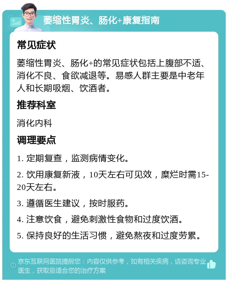 萎缩性胃炎、肠化+康复指南 常见症状 萎缩性胃炎、肠化+的常见症状包括上腹部不适、消化不良、食欲减退等。易感人群主要是中老年人和长期吸烟、饮酒者。 推荐科室 消化内科 调理要点 1. 定期复查，监测病情变化。 2. 饮用康复新液，10天左右可见效，糜烂时需15-20天左右。 3. 遵循医生建议，按时服药。 4. 注意饮食，避免刺激性食物和过度饮酒。 5. 保持良好的生活习惯，避免熬夜和过度劳累。