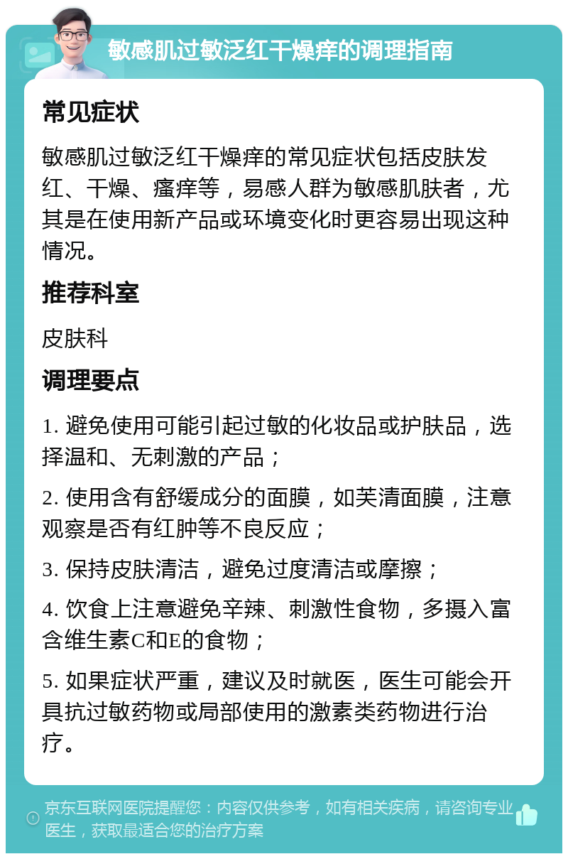 敏感肌过敏泛红干燥痒的调理指南 常见症状 敏感肌过敏泛红干燥痒的常见症状包括皮肤发红、干燥、瘙痒等，易感人群为敏感肌肤者，尤其是在使用新产品或环境变化时更容易出现这种情况。 推荐科室 皮肤科 调理要点 1. 避免使用可能引起过敏的化妆品或护肤品，选择温和、无刺激的产品； 2. 使用含有舒缓成分的面膜，如芙清面膜，注意观察是否有红肿等不良反应； 3. 保持皮肤清洁，避免过度清洁或摩擦； 4. 饮食上注意避免辛辣、刺激性食物，多摄入富含维生素C和E的食物； 5. 如果症状严重，建议及时就医，医生可能会开具抗过敏药物或局部使用的激素类药物进行治疗。