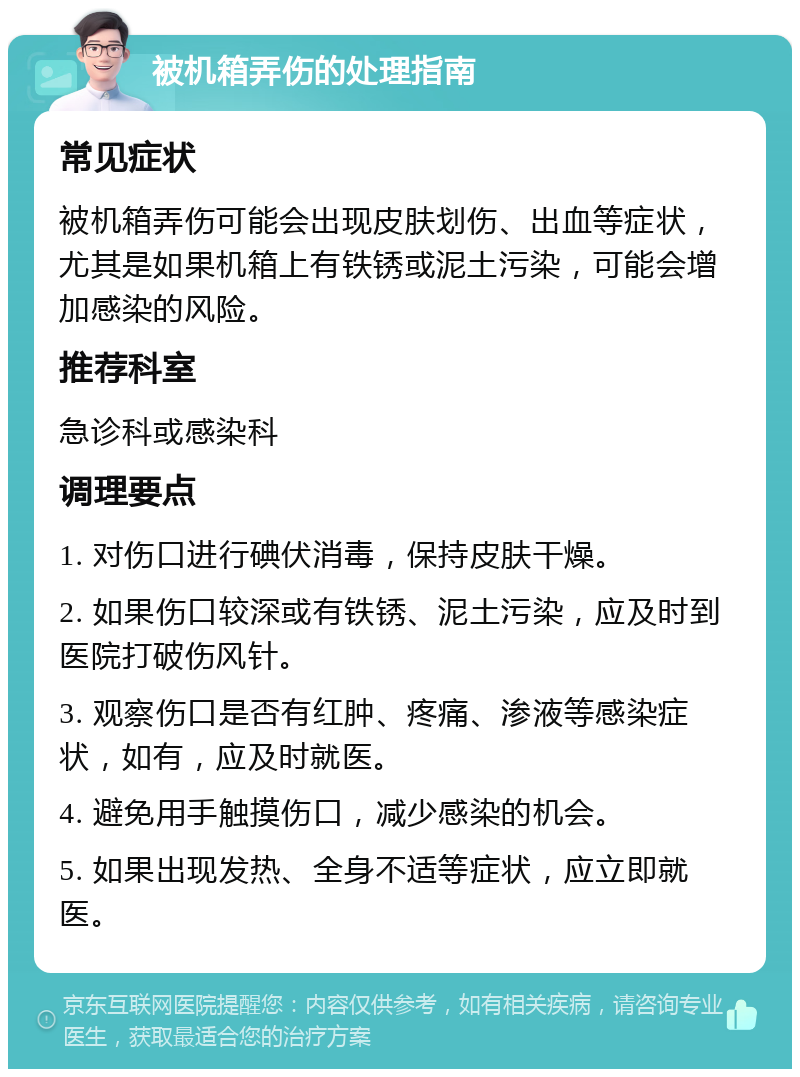 被机箱弄伤的处理指南 常见症状 被机箱弄伤可能会出现皮肤划伤、出血等症状，尤其是如果机箱上有铁锈或泥土污染，可能会增加感染的风险。 推荐科室 急诊科或感染科 调理要点 1. 对伤口进行碘伏消毒，保持皮肤干燥。 2. 如果伤口较深或有铁锈、泥土污染，应及时到医院打破伤风针。 3. 观察伤口是否有红肿、疼痛、渗液等感染症状，如有，应及时就医。 4. 避免用手触摸伤口，减少感染的机会。 5. 如果出现发热、全身不适等症状，应立即就医。