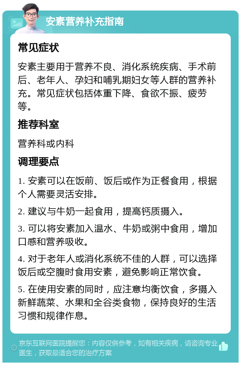 安素营养补充指南 常见症状 安素主要用于营养不良、消化系统疾病、手术前后、老年人、孕妇和哺乳期妇女等人群的营养补充。常见症状包括体重下降、食欲不振、疲劳等。 推荐科室 营养科或内科 调理要点 1. 安素可以在饭前、饭后或作为正餐食用，根据个人需要灵活安排。 2. 建议与牛奶一起食用，提高钙质摄入。 3. 可以将安素加入温水、牛奶或粥中食用，增加口感和营养吸收。 4. 对于老年人或消化系统不佳的人群，可以选择饭后或空腹时食用安素，避免影响正常饮食。 5. 在使用安素的同时，应注意均衡饮食，多摄入新鲜蔬菜、水果和全谷类食物，保持良好的生活习惯和规律作息。