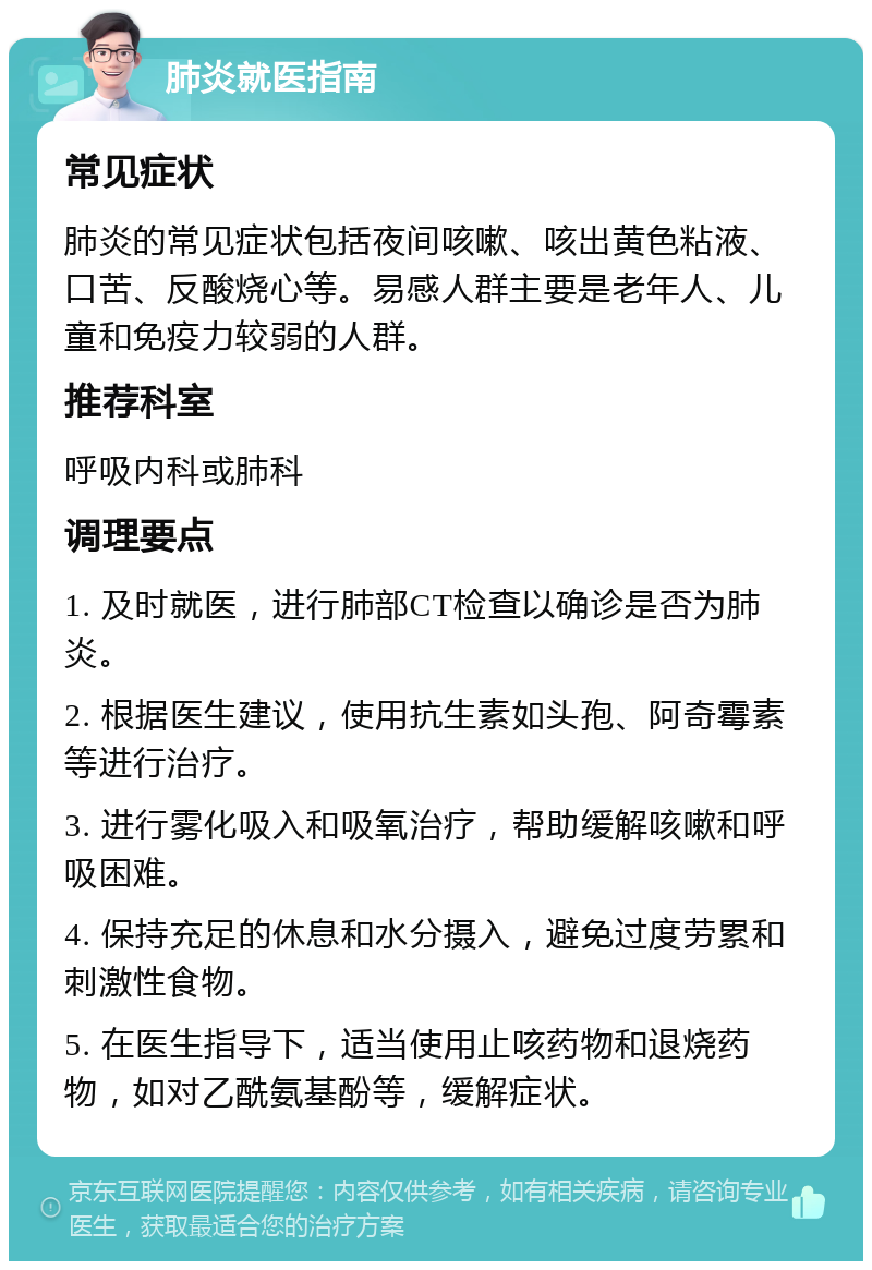 肺炎就医指南 常见症状 肺炎的常见症状包括夜间咳嗽、咳出黄色粘液、口苦、反酸烧心等。易感人群主要是老年人、儿童和免疫力较弱的人群。 推荐科室 呼吸内科或肺科 调理要点 1. 及时就医，进行肺部CT检查以确诊是否为肺炎。 2. 根据医生建议，使用抗生素如头孢、阿奇霉素等进行治疗。 3. 进行雾化吸入和吸氧治疗，帮助缓解咳嗽和呼吸困难。 4. 保持充足的休息和水分摄入，避免过度劳累和刺激性食物。 5. 在医生指导下，适当使用止咳药物和退烧药物，如对乙酰氨基酚等，缓解症状。