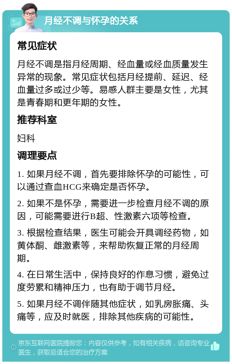 月经不调与怀孕的关系 常见症状 月经不调是指月经周期、经血量或经血质量发生异常的现象。常见症状包括月经提前、延迟、经血量过多或过少等。易感人群主要是女性，尤其是青春期和更年期的女性。 推荐科室 妇科 调理要点 1. 如果月经不调，首先要排除怀孕的可能性，可以通过查血HCG来确定是否怀孕。 2. 如果不是怀孕，需要进一步检查月经不调的原因，可能需要进行B超、性激素六项等检查。 3. 根据检查结果，医生可能会开具调经药物，如黄体酮、雌激素等，来帮助恢复正常的月经周期。 4. 在日常生活中，保持良好的作息习惯，避免过度劳累和精神压力，也有助于调节月经。 5. 如果月经不调伴随其他症状，如乳房胀痛、头痛等，应及时就医，排除其他疾病的可能性。