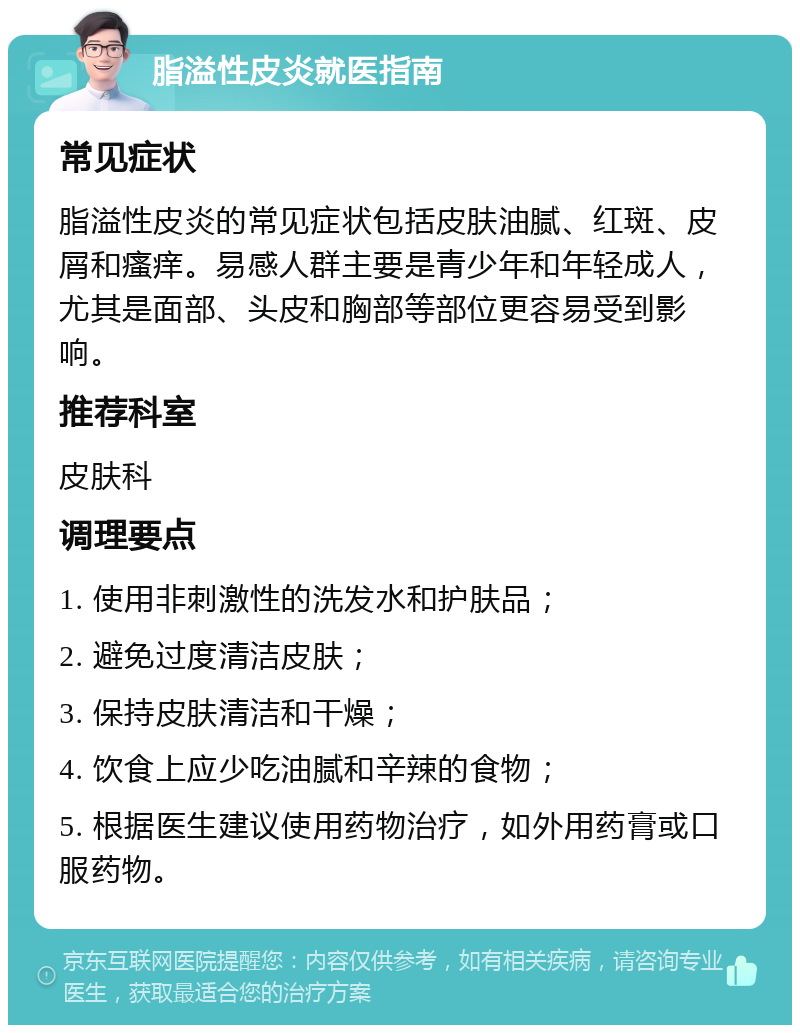 脂溢性皮炎就医指南 常见症状 脂溢性皮炎的常见症状包括皮肤油腻、红斑、皮屑和瘙痒。易感人群主要是青少年和年轻成人，尤其是面部、头皮和胸部等部位更容易受到影响。 推荐科室 皮肤科 调理要点 1. 使用非刺激性的洗发水和护肤品； 2. 避免过度清洁皮肤； 3. 保持皮肤清洁和干燥； 4. 饮食上应少吃油腻和辛辣的食物； 5. 根据医生建议使用药物治疗，如外用药膏或口服药物。