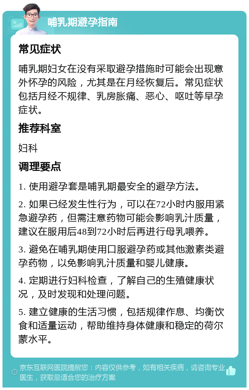 哺乳期避孕指南 常见症状 哺乳期妇女在没有采取避孕措施时可能会出现意外怀孕的风险，尤其是在月经恢复后。常见症状包括月经不规律、乳房胀痛、恶心、呕吐等早孕症状。 推荐科室 妇科 调理要点 1. 使用避孕套是哺乳期最安全的避孕方法。 2. 如果已经发生性行为，可以在72小时内服用紧急避孕药，但需注意药物可能会影响乳汁质量，建议在服用后48到72小时后再进行母乳喂养。 3. 避免在哺乳期使用口服避孕药或其他激素类避孕药物，以免影响乳汁质量和婴儿健康。 4. 定期进行妇科检查，了解自己的生殖健康状况，及时发现和处理问题。 5. 建立健康的生活习惯，包括规律作息、均衡饮食和适量运动，帮助维持身体健康和稳定的荷尔蒙水平。