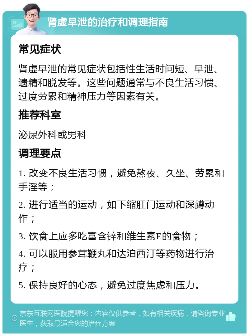 肾虚早泄的治疗和调理指南 常见症状 肾虚早泄的常见症状包括性生活时间短、早泄、遗精和脱发等。这些问题通常与不良生活习惯、过度劳累和精神压力等因素有关。 推荐科室 泌尿外科或男科 调理要点 1. 改变不良生活习惯，避免熬夜、久坐、劳累和手淫等； 2. 进行适当的运动，如下缩肛门运动和深蹲动作； 3. 饮食上应多吃富含锌和维生素E的食物； 4. 可以服用参茸鞭丸和达泊西汀等药物进行治疗； 5. 保持良好的心态，避免过度焦虑和压力。