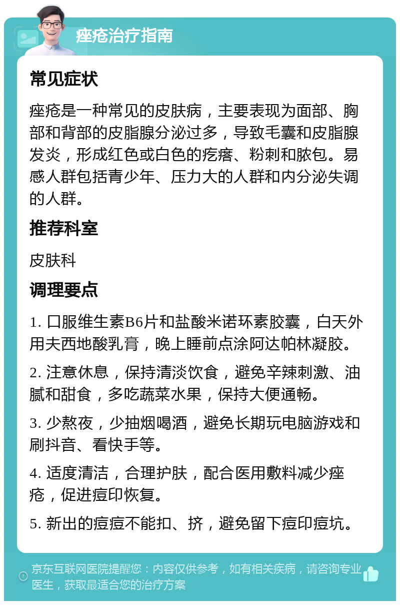 痤疮治疗指南 常见症状 痤疮是一种常见的皮肤病，主要表现为面部、胸部和背部的皮脂腺分泌过多，导致毛囊和皮脂腺发炎，形成红色或白色的疙瘩、粉刺和脓包。易感人群包括青少年、压力大的人群和内分泌失调的人群。 推荐科室 皮肤科 调理要点 1. 口服维生素B6片和盐酸米诺环素胶囊，白天外用夫西地酸乳膏，晚上睡前点涂阿达帕林凝胶。 2. 注意休息，保持清淡饮食，避免辛辣刺激、油腻和甜食，多吃蔬菜水果，保持大便通畅。 3. 少熬夜，少抽烟喝酒，避免长期玩电脑游戏和刷抖音、看快手等。 4. 适度清洁，合理护肤，配合医用敷料减少痤疮，促进痘印恢复。 5. 新出的痘痘不能扣、挤，避免留下痘印痘坑。