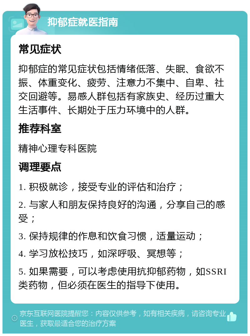 抑郁症就医指南 常见症状 抑郁症的常见症状包括情绪低落、失眠、食欲不振、体重变化、疲劳、注意力不集中、自卑、社交回避等。易感人群包括有家族史、经历过重大生活事件、长期处于压力环境中的人群。 推荐科室 精神心理专科医院 调理要点 1. 积极就诊，接受专业的评估和治疗； 2. 与家人和朋友保持良好的沟通，分享自己的感受； 3. 保持规律的作息和饮食习惯，适量运动； 4. 学习放松技巧，如深呼吸、冥想等； 5. 如果需要，可以考虑使用抗抑郁药物，如SSRI类药物，但必须在医生的指导下使用。