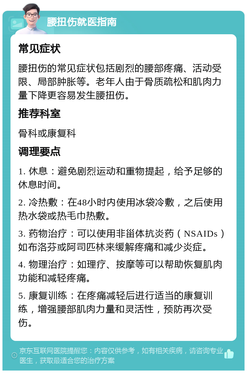 腰扭伤就医指南 常见症状 腰扭伤的常见症状包括剧烈的腰部疼痛、活动受限、局部肿胀等。老年人由于骨质疏松和肌肉力量下降更容易发生腰扭伤。 推荐科室 骨科或康复科 调理要点 1. 休息：避免剧烈运动和重物提起，给予足够的休息时间。 2. 冷热敷：在48小时内使用冰袋冷敷，之后使用热水袋或热毛巾热敷。 3. 药物治疗：可以使用非甾体抗炎药（NSAIDs）如布洛芬或阿司匹林来缓解疼痛和减少炎症。 4. 物理治疗：如理疗、按摩等可以帮助恢复肌肉功能和减轻疼痛。 5. 康复训练：在疼痛减轻后进行适当的康复训练，增强腰部肌肉力量和灵活性，预防再次受伤。