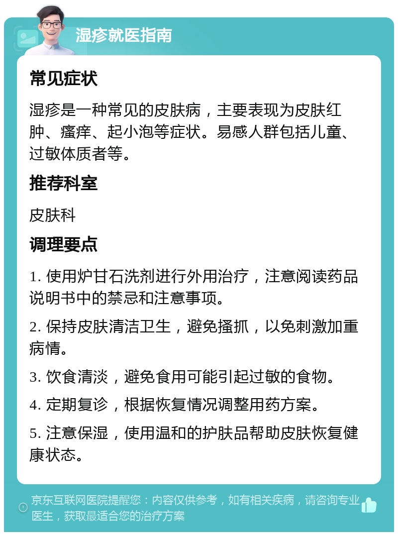 湿疹就医指南 常见症状 湿疹是一种常见的皮肤病，主要表现为皮肤红肿、瘙痒、起小泡等症状。易感人群包括儿童、过敏体质者等。 推荐科室 皮肤科 调理要点 1. 使用炉甘石洗剂进行外用治疗，注意阅读药品说明书中的禁忌和注意事项。 2. 保持皮肤清洁卫生，避免搔抓，以免刺激加重病情。 3. 饮食清淡，避免食用可能引起过敏的食物。 4. 定期复诊，根据恢复情况调整用药方案。 5. 注意保湿，使用温和的护肤品帮助皮肤恢复健康状态。