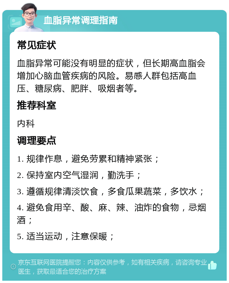 血脂异常调理指南 常见症状 血脂异常可能没有明显的症状，但长期高血脂会增加心脑血管疾病的风险。易感人群包括高血压、糖尿病、肥胖、吸烟者等。 推荐科室 内科 调理要点 1. 规律作息，避免劳累和精神紧张； 2. 保持室内空气湿润，勤洗手； 3. 遵循规律清淡饮食，多食瓜果蔬菜，多饮水； 4. 避免食用辛、酸、麻、辣、油炸的食物，忌烟酒； 5. 适当运动，注意保暖；