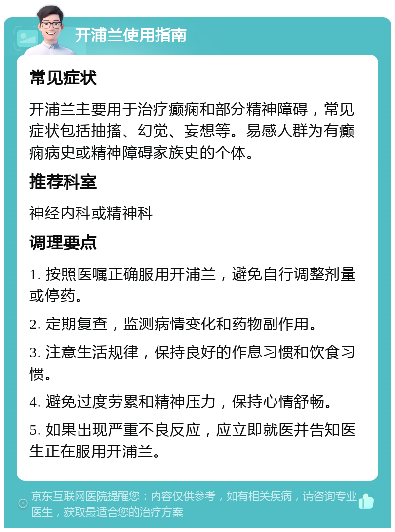 开浦兰使用指南 常见症状 开浦兰主要用于治疗癫痫和部分精神障碍，常见症状包括抽搐、幻觉、妄想等。易感人群为有癫痫病史或精神障碍家族史的个体。 推荐科室 神经内科或精神科 调理要点 1. 按照医嘱正确服用开浦兰，避免自行调整剂量或停药。 2. 定期复查，监测病情变化和药物副作用。 3. 注意生活规律，保持良好的作息习惯和饮食习惯。 4. 避免过度劳累和精神压力，保持心情舒畅。 5. 如果出现严重不良反应，应立即就医并告知医生正在服用开浦兰。