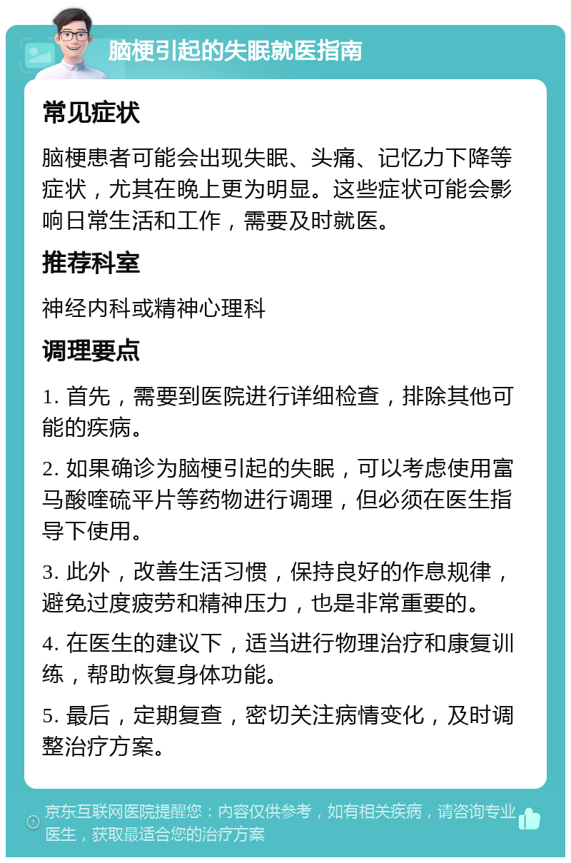 脑梗引起的失眠就医指南 常见症状 脑梗患者可能会出现失眠、头痛、记忆力下降等症状，尤其在晚上更为明显。这些症状可能会影响日常生活和工作，需要及时就医。 推荐科室 神经内科或精神心理科 调理要点 1. 首先，需要到医院进行详细检查，排除其他可能的疾病。 2. 如果确诊为脑梗引起的失眠，可以考虑使用富马酸喹硫平片等药物进行调理，但必须在医生指导下使用。 3. 此外，改善生活习惯，保持良好的作息规律，避免过度疲劳和精神压力，也是非常重要的。 4. 在医生的建议下，适当进行物理治疗和康复训练，帮助恢复身体功能。 5. 最后，定期复查，密切关注病情变化，及时调整治疗方案。