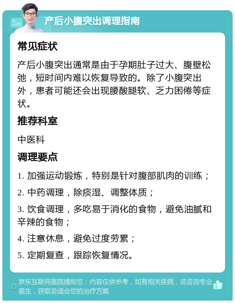 产后小腹突出调理指南 常见症状 产后小腹突出通常是由于孕期肚子过大、腹壁松弛，短时间内难以恢复导致的。除了小腹突出外，患者可能还会出现腰酸腿软、乏力困倦等症状。 推荐科室 中医科 调理要点 1. 加强运动锻炼，特别是针对腹部肌肉的训练； 2. 中药调理，除痰湿、调整体质； 3. 饮食调理，多吃易于消化的食物，避免油腻和辛辣的食物； 4. 注意休息，避免过度劳累； 5. 定期复查，跟踪恢复情况。