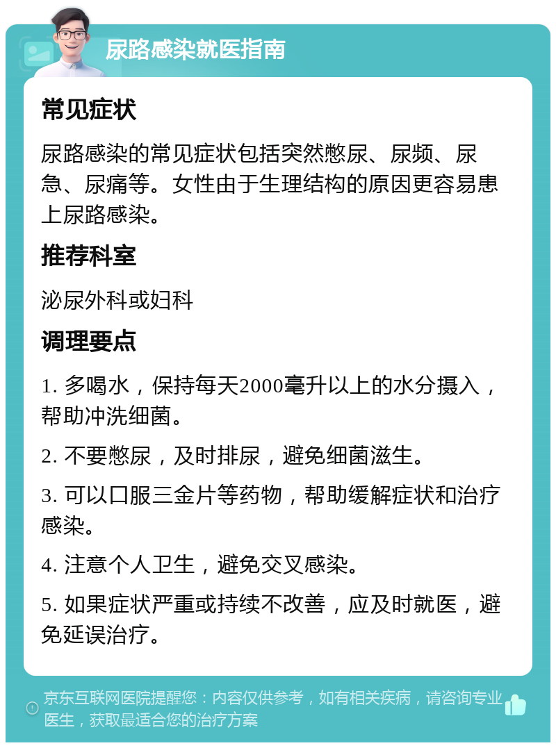 尿路感染就医指南 常见症状 尿路感染的常见症状包括突然憋尿、尿频、尿急、尿痛等。女性由于生理结构的原因更容易患上尿路感染。 推荐科室 泌尿外科或妇科 调理要点 1. 多喝水，保持每天2000毫升以上的水分摄入，帮助冲洗细菌。 2. 不要憋尿，及时排尿，避免细菌滋生。 3. 可以口服三金片等药物，帮助缓解症状和治疗感染。 4. 注意个人卫生，避免交叉感染。 5. 如果症状严重或持续不改善，应及时就医，避免延误治疗。