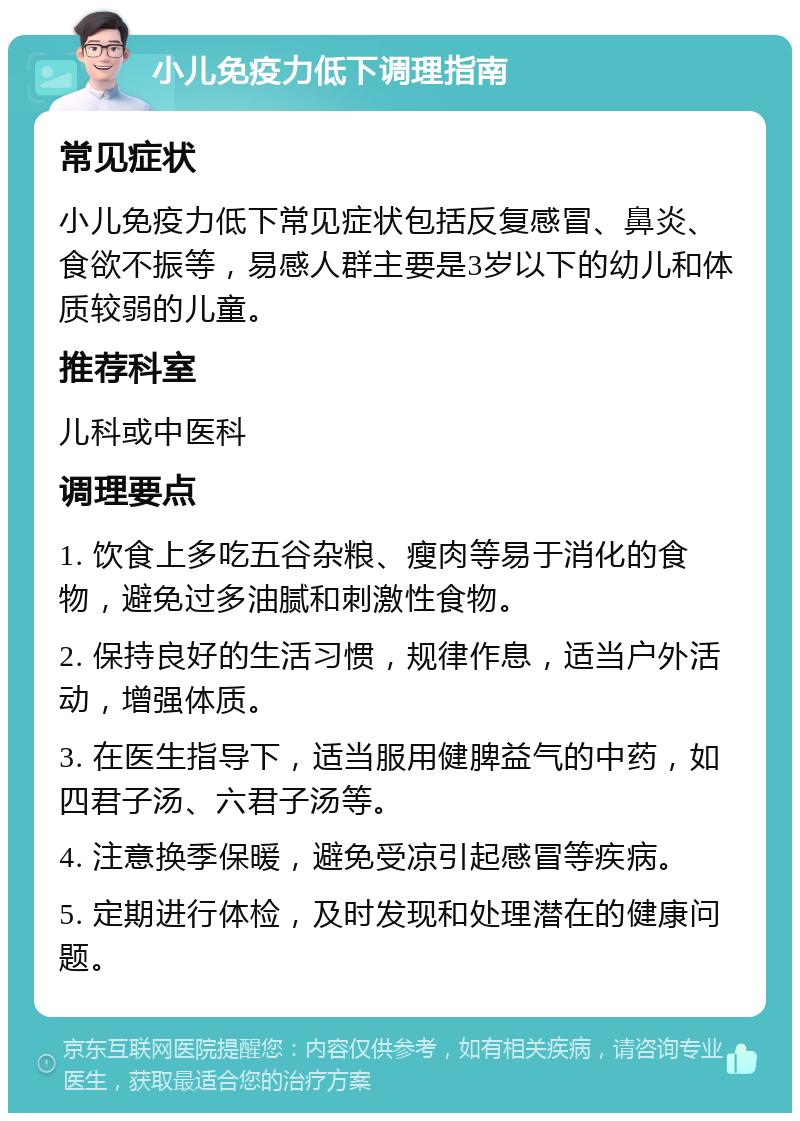 小儿免疫力低下调理指南 常见症状 小儿免疫力低下常见症状包括反复感冒、鼻炎、食欲不振等，易感人群主要是3岁以下的幼儿和体质较弱的儿童。 推荐科室 儿科或中医科 调理要点 1. 饮食上多吃五谷杂粮、瘦肉等易于消化的食物，避免过多油腻和刺激性食物。 2. 保持良好的生活习惯，规律作息，适当户外活动，增强体质。 3. 在医生指导下，适当服用健脾益气的中药，如四君子汤、六君子汤等。 4. 注意换季保暖，避免受凉引起感冒等疾病。 5. 定期进行体检，及时发现和处理潜在的健康问题。