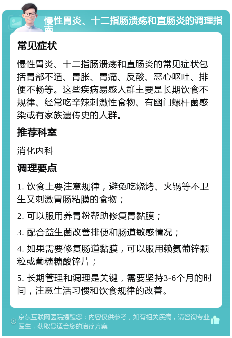 慢性胃炎、十二指肠溃疡和直肠炎的调理指南 常见症状 慢性胃炎、十二指肠溃疡和直肠炎的常见症状包括胃部不适、胃胀、胃痛、反酸、恶心呕吐、排便不畅等。这些疾病易感人群主要是长期饮食不规律、经常吃辛辣刺激性食物、有幽门螺杆菌感染或有家族遗传史的人群。 推荐科室 消化内科 调理要点 1. 饮食上要注意规律，避免吃烧烤、火锅等不卫生又刺激胃肠粘膜的食物； 2. 可以服用养胃粉帮助修复胃黏膜； 3. 配合益生菌改善排便和肠道敏感情况； 4. 如果需要修复肠道黏膜，可以服用赖氨葡锌颗粒或葡糖糖酸锌片； 5. 长期管理和调理是关键，需要坚持3-6个月的时间，注意生活习惯和饮食规律的改善。