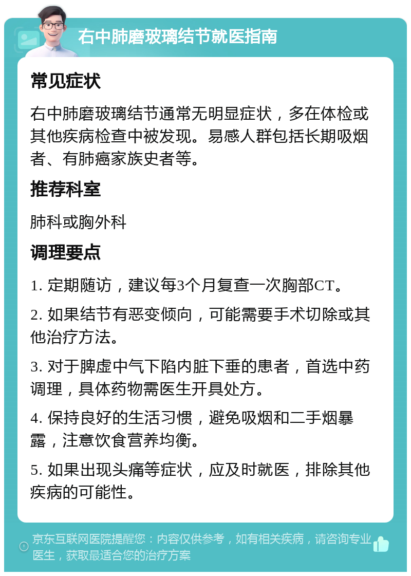 右中肺磨玻璃结节就医指南 常见症状 右中肺磨玻璃结节通常无明显症状，多在体检或其他疾病检查中被发现。易感人群包括长期吸烟者、有肺癌家族史者等。 推荐科室 肺科或胸外科 调理要点 1. 定期随访，建议每3个月复查一次胸部CT。 2. 如果结节有恶变倾向，可能需要手术切除或其他治疗方法。 3. 对于脾虚中气下陷内脏下垂的患者，首选中药调理，具体药物需医生开具处方。 4. 保持良好的生活习惯，避免吸烟和二手烟暴露，注意饮食营养均衡。 5. 如果出现头痛等症状，应及时就医，排除其他疾病的可能性。