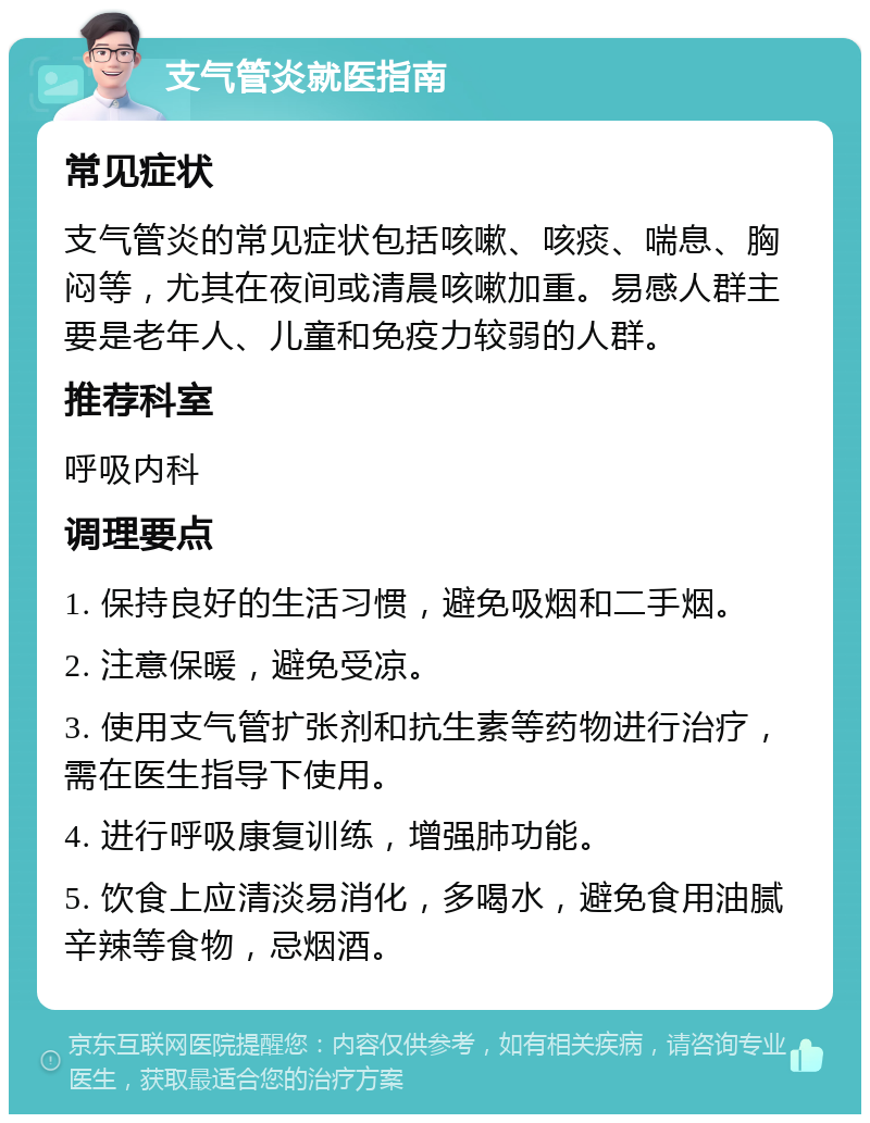 支气管炎就医指南 常见症状 支气管炎的常见症状包括咳嗽、咳痰、喘息、胸闷等，尤其在夜间或清晨咳嗽加重。易感人群主要是老年人、儿童和免疫力较弱的人群。 推荐科室 呼吸内科 调理要点 1. 保持良好的生活习惯，避免吸烟和二手烟。 2. 注意保暖，避免受凉。 3. 使用支气管扩张剂和抗生素等药物进行治疗，需在医生指导下使用。 4. 进行呼吸康复训练，增强肺功能。 5. 饮食上应清淡易消化，多喝水，避免食用油腻辛辣等食物，忌烟酒。