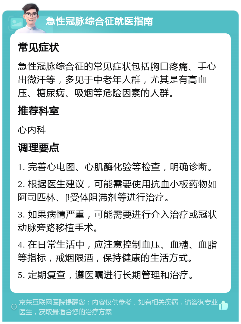 急性冠脉综合征就医指南 常见症状 急性冠脉综合征的常见症状包括胸口疼痛、手心出微汗等，多见于中老年人群，尤其是有高血压、糖尿病、吸烟等危险因素的人群。 推荐科室 心内科 调理要点 1. 完善心电图、心肌酶化验等检查，明确诊断。 2. 根据医生建议，可能需要使用抗血小板药物如阿司匹林、β受体阻滞剂等进行治疗。 3. 如果病情严重，可能需要进行介入治疗或冠状动脉旁路移植手术。 4. 在日常生活中，应注意控制血压、血糖、血脂等指标，戒烟限酒，保持健康的生活方式。 5. 定期复查，遵医嘱进行长期管理和治疗。