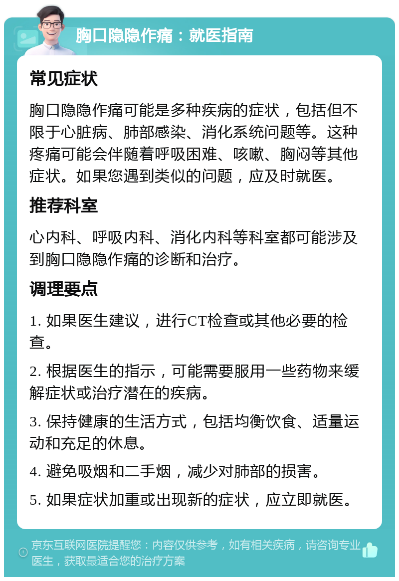 胸口隐隐作痛：就医指南 常见症状 胸口隐隐作痛可能是多种疾病的症状，包括但不限于心脏病、肺部感染、消化系统问题等。这种疼痛可能会伴随着呼吸困难、咳嗽、胸闷等其他症状。如果您遇到类似的问题，应及时就医。 推荐科室 心内科、呼吸内科、消化内科等科室都可能涉及到胸口隐隐作痛的诊断和治疗。 调理要点 1. 如果医生建议，进行CT检查或其他必要的检查。 2. 根据医生的指示，可能需要服用一些药物来缓解症状或治疗潜在的疾病。 3. 保持健康的生活方式，包括均衡饮食、适量运动和充足的休息。 4. 避免吸烟和二手烟，减少对肺部的损害。 5. 如果症状加重或出现新的症状，应立即就医。