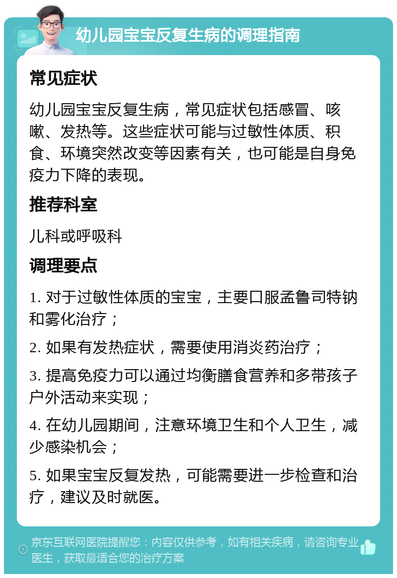 幼儿园宝宝反复生病的调理指南 常见症状 幼儿园宝宝反复生病，常见症状包括感冒、咳嗽、发热等。这些症状可能与过敏性体质、积食、环境突然改变等因素有关，也可能是自身免疫力下降的表现。 推荐科室 儿科或呼吸科 调理要点 1. 对于过敏性体质的宝宝，主要口服孟鲁司特钠和雾化治疗； 2. 如果有发热症状，需要使用消炎药治疗； 3. 提高免疫力可以通过均衡膳食营养和多带孩子户外活动来实现； 4. 在幼儿园期间，注意环境卫生和个人卫生，减少感染机会； 5. 如果宝宝反复发热，可能需要进一步检查和治疗，建议及时就医。