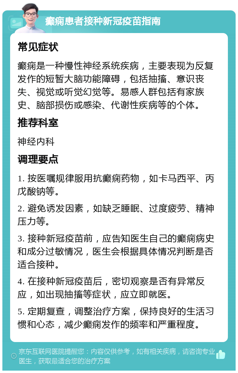 癫痫患者接种新冠疫苗指南 常见症状 癫痫是一种慢性神经系统疾病，主要表现为反复发作的短暂大脑功能障碍，包括抽搐、意识丧失、视觉或听觉幻觉等。易感人群包括有家族史、脑部损伤或感染、代谢性疾病等的个体。 推荐科室 神经内科 调理要点 1. 按医嘱规律服用抗癫痫药物，如卡马西平、丙戊酸钠等。 2. 避免诱发因素，如缺乏睡眠、过度疲劳、精神压力等。 3. 接种新冠疫苗前，应告知医生自己的癫痫病史和成分过敏情况，医生会根据具体情况判断是否适合接种。 4. 在接种新冠疫苗后，密切观察是否有异常反应，如出现抽搐等症状，应立即就医。 5. 定期复查，调整治疗方案，保持良好的生活习惯和心态，减少癫痫发作的频率和严重程度。