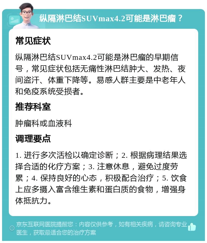 纵隔淋巴结SUVmax4.2可能是淋巴瘤？ 常见症状 纵隔淋巴结SUVmax4.2可能是淋巴瘤的早期信号，常见症状包括无痛性淋巴结肿大、发热、夜间盗汗、体重下降等。易感人群主要是中老年人和免疫系统受损者。 推荐科室 肿瘤科或血液科 调理要点 1. 进行多次活检以确定诊断；2. 根据病理结果选择合适的化疗方案；3. 注意休息，避免过度劳累；4. 保持良好的心态，积极配合治疗；5. 饮食上应多摄入富含维生素和蛋白质的食物，增强身体抵抗力。