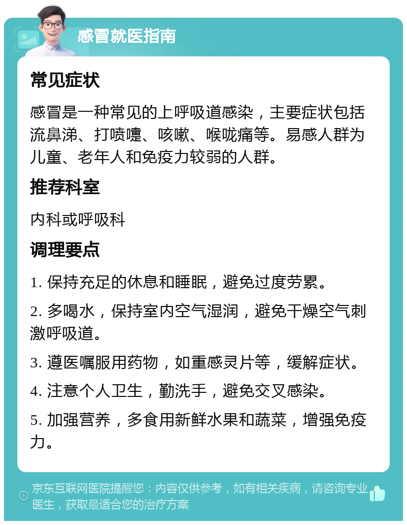 感冒就医指南 常见症状 感冒是一种常见的上呼吸道感染，主要症状包括流鼻涕、打喷嚏、咳嗽、喉咙痛等。易感人群为儿童、老年人和免疫力较弱的人群。 推荐科室 内科或呼吸科 调理要点 1. 保持充足的休息和睡眠，避免过度劳累。 2. 多喝水，保持室内空气湿润，避免干燥空气刺激呼吸道。 3. 遵医嘱服用药物，如重感灵片等，缓解症状。 4. 注意个人卫生，勤洗手，避免交叉感染。 5. 加强营养，多食用新鲜水果和蔬菜，增强免疫力。