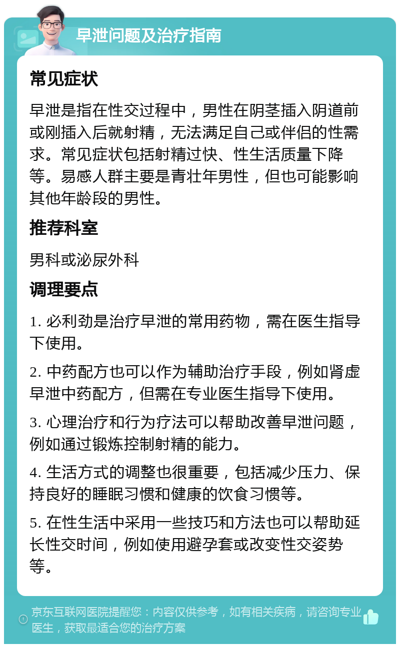 早泄问题及治疗指南 常见症状 早泄是指在性交过程中，男性在阴茎插入阴道前或刚插入后就射精，无法满足自己或伴侣的性需求。常见症状包括射精过快、性生活质量下降等。易感人群主要是青壮年男性，但也可能影响其他年龄段的男性。 推荐科室 男科或泌尿外科 调理要点 1. 必利劲是治疗早泄的常用药物，需在医生指导下使用。 2. 中药配方也可以作为辅助治疗手段，例如肾虚早泄中药配方，但需在专业医生指导下使用。 3. 心理治疗和行为疗法可以帮助改善早泄问题，例如通过锻炼控制射精的能力。 4. 生活方式的调整也很重要，包括减少压力、保持良好的睡眠习惯和健康的饮食习惯等。 5. 在性生活中采用一些技巧和方法也可以帮助延长性交时间，例如使用避孕套或改变性交姿势等。