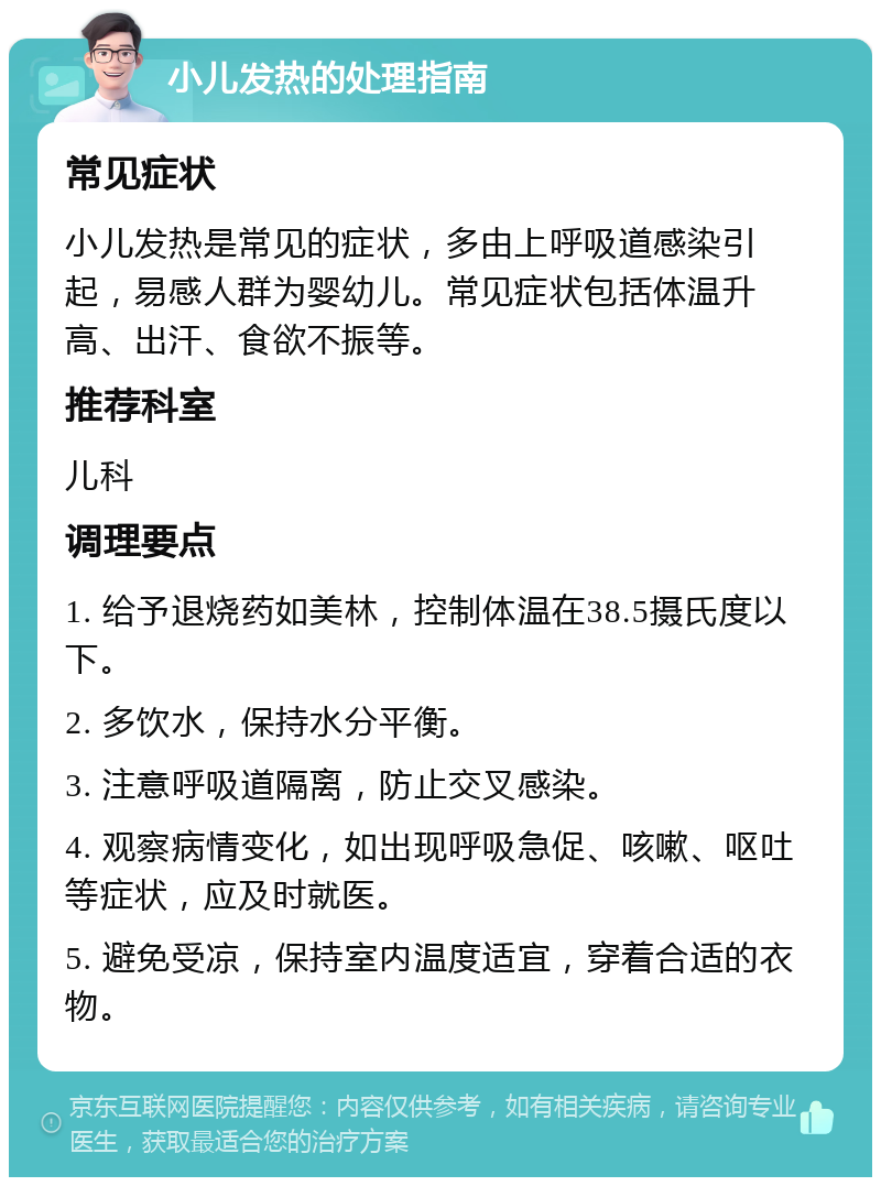 小儿发热的处理指南 常见症状 小儿发热是常见的症状，多由上呼吸道感染引起，易感人群为婴幼儿。常见症状包括体温升高、出汗、食欲不振等。 推荐科室 儿科 调理要点 1. 给予退烧药如美林，控制体温在38.5摄氏度以下。 2. 多饮水，保持水分平衡。 3. 注意呼吸道隔离，防止交叉感染。 4. 观察病情变化，如出现呼吸急促、咳嗽、呕吐等症状，应及时就医。 5. 避免受凉，保持室内温度适宜，穿着合适的衣物。