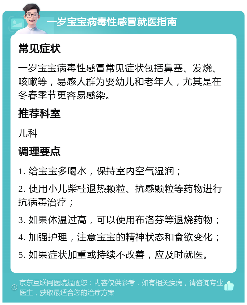 一岁宝宝病毒性感冒就医指南 常见症状 一岁宝宝病毒性感冒常见症状包括鼻塞、发烧、咳嗽等，易感人群为婴幼儿和老年人，尤其是在冬春季节更容易感染。 推荐科室 儿科 调理要点 1. 给宝宝多喝水，保持室内空气湿润； 2. 使用小儿柴桂退热颗粒、抗感颗粒等药物进行抗病毒治疗； 3. 如果体温过高，可以使用布洛芬等退烧药物； 4. 加强护理，注意宝宝的精神状态和食欲变化； 5. 如果症状加重或持续不改善，应及时就医。