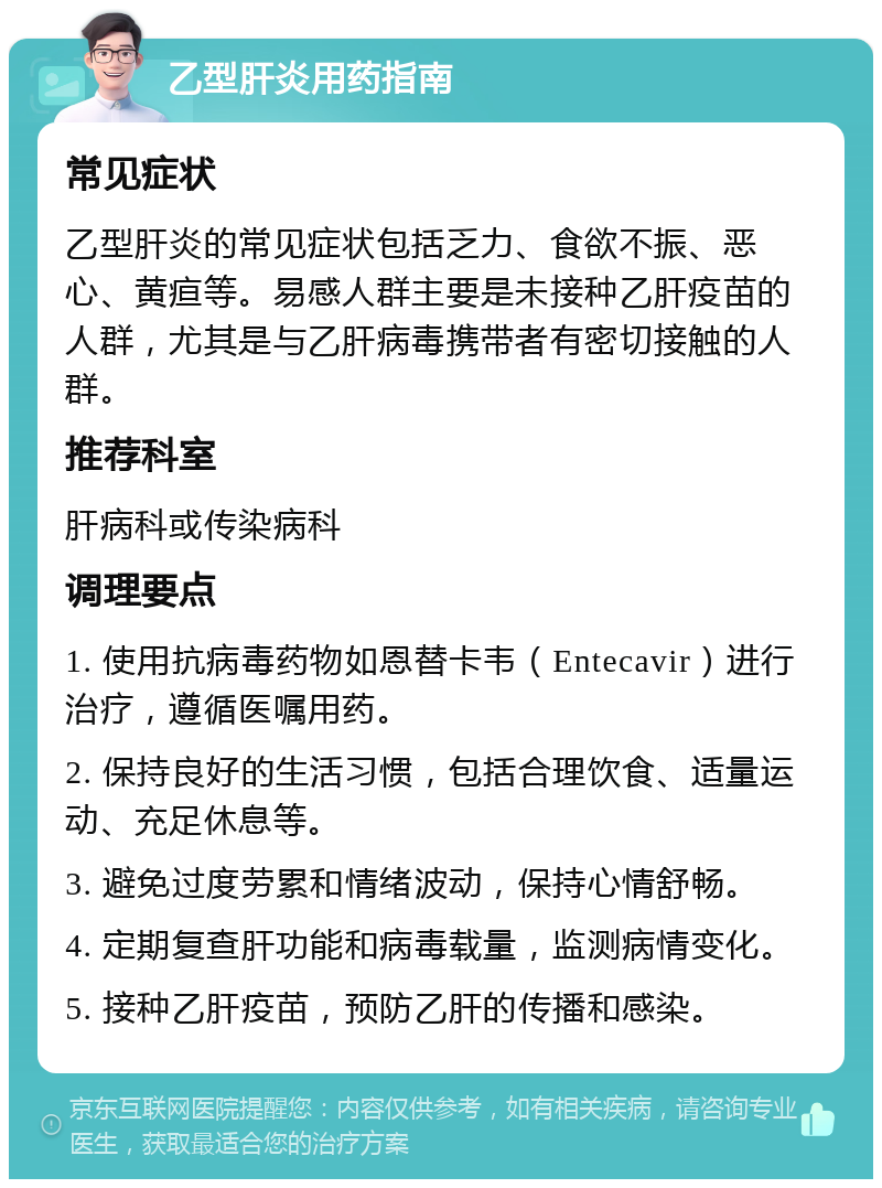 乙型肝炎用药指南 常见症状 乙型肝炎的常见症状包括乏力、食欲不振、恶心、黄疸等。易感人群主要是未接种乙肝疫苗的人群，尤其是与乙肝病毒携带者有密切接触的人群。 推荐科室 肝病科或传染病科 调理要点 1. 使用抗病毒药物如恩替卡韦（Entecavir）进行治疗，遵循医嘱用药。 2. 保持良好的生活习惯，包括合理饮食、适量运动、充足休息等。 3. 避免过度劳累和情绪波动，保持心情舒畅。 4. 定期复查肝功能和病毒载量，监测病情变化。 5. 接种乙肝疫苗，预防乙肝的传播和感染。