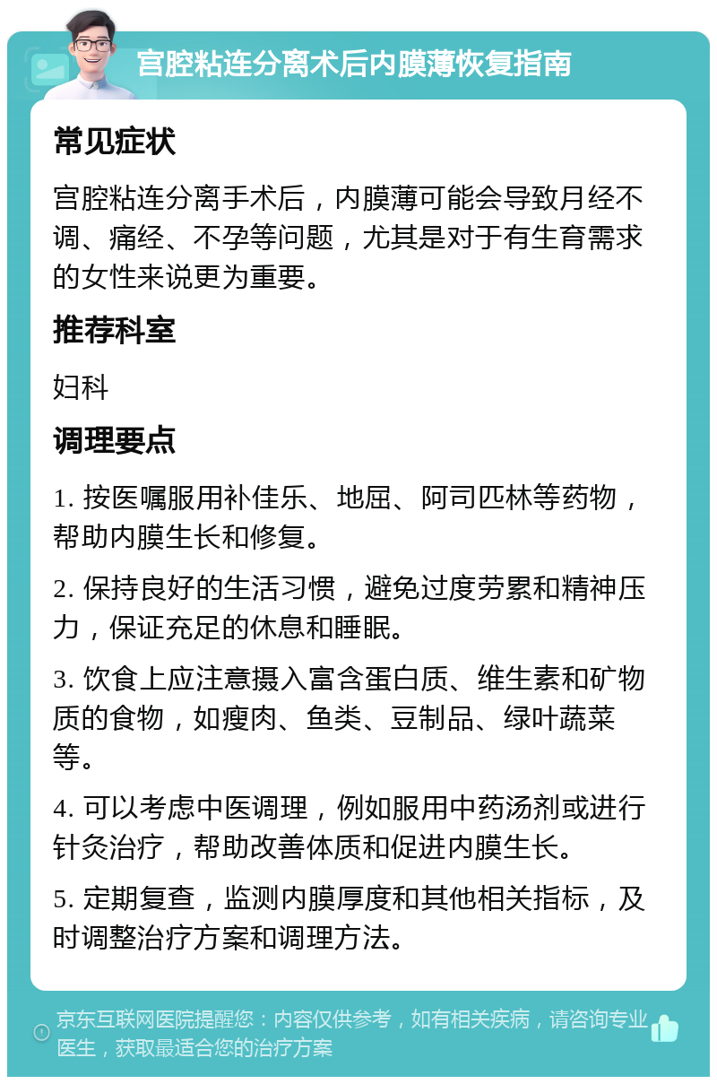 宫腔粘连分离术后内膜薄恢复指南 常见症状 宫腔粘连分离手术后，内膜薄可能会导致月经不调、痛经、不孕等问题，尤其是对于有生育需求的女性来说更为重要。 推荐科室 妇科 调理要点 1. 按医嘱服用补佳乐、地屈、阿司匹林等药物，帮助内膜生长和修复。 2. 保持良好的生活习惯，避免过度劳累和精神压力，保证充足的休息和睡眠。 3. 饮食上应注意摄入富含蛋白质、维生素和矿物质的食物，如瘦肉、鱼类、豆制品、绿叶蔬菜等。 4. 可以考虑中医调理，例如服用中药汤剂或进行针灸治疗，帮助改善体质和促进内膜生长。 5. 定期复查，监测内膜厚度和其他相关指标，及时调整治疗方案和调理方法。