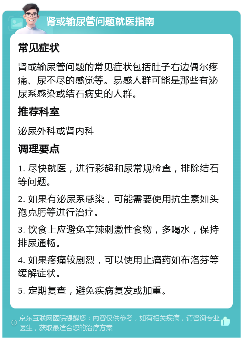 肾或输尿管问题就医指南 常见症状 肾或输尿管问题的常见症状包括肚子右边偶尔疼痛、尿不尽的感觉等。易感人群可能是那些有泌尿系感染或结石病史的人群。 推荐科室 泌尿外科或肾内科 调理要点 1. 尽快就医，进行彩超和尿常规检查，排除结石等问题。 2. 如果有泌尿系感染，可能需要使用抗生素如头孢克肟等进行治疗。 3. 饮食上应避免辛辣刺激性食物，多喝水，保持排尿通畅。 4. 如果疼痛较剧烈，可以使用止痛药如布洛芬等缓解症状。 5. 定期复查，避免疾病复发或加重。