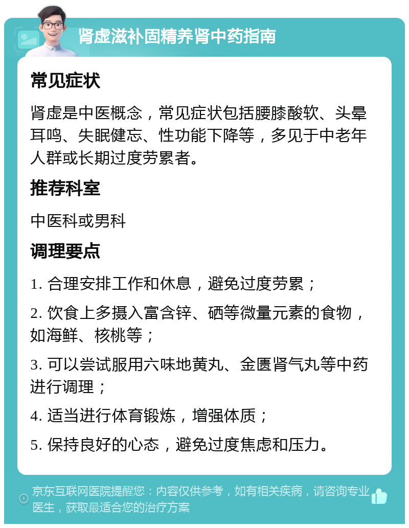 肾虚滋补固精养肾中药指南 常见症状 肾虚是中医概念，常见症状包括腰膝酸软、头晕耳鸣、失眠健忘、性功能下降等，多见于中老年人群或长期过度劳累者。 推荐科室 中医科或男科 调理要点 1. 合理安排工作和休息，避免过度劳累； 2. 饮食上多摄入富含锌、硒等微量元素的食物，如海鲜、核桃等； 3. 可以尝试服用六味地黄丸、金匮肾气丸等中药进行调理； 4. 适当进行体育锻炼，增强体质； 5. 保持良好的心态，避免过度焦虑和压力。