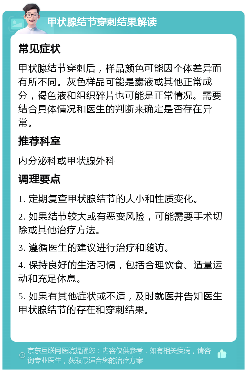 甲状腺结节穿刺结果解读 常见症状 甲状腺结节穿刺后，样品颜色可能因个体差异而有所不同。灰色样品可能是囊液或其他正常成分，褐色液和组织碎片也可能是正常情况。需要结合具体情况和医生的判断来确定是否存在异常。 推荐科室 内分泌科或甲状腺外科 调理要点 1. 定期复查甲状腺结节的大小和性质变化。 2. 如果结节较大或有恶变风险，可能需要手术切除或其他治疗方法。 3. 遵循医生的建议进行治疗和随访。 4. 保持良好的生活习惯，包括合理饮食、适量运动和充足休息。 5. 如果有其他症状或不适，及时就医并告知医生甲状腺结节的存在和穿刺结果。