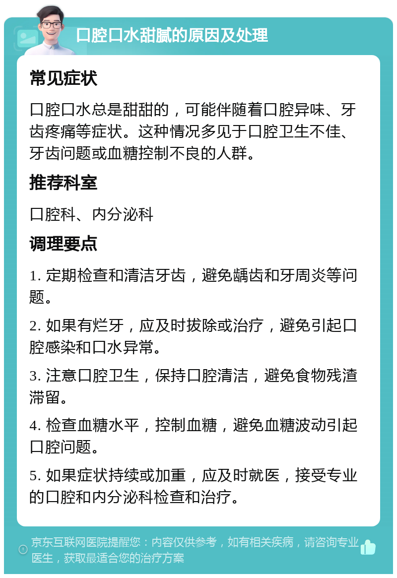 口腔口水甜腻的原因及处理 常见症状 口腔口水总是甜甜的，可能伴随着口腔异味、牙齿疼痛等症状。这种情况多见于口腔卫生不佳、牙齿问题或血糖控制不良的人群。 推荐科室 口腔科、内分泌科 调理要点 1. 定期检查和清洁牙齿，避免龋齿和牙周炎等问题。 2. 如果有烂牙，应及时拔除或治疗，避免引起口腔感染和口水异常。 3. 注意口腔卫生，保持口腔清洁，避免食物残渣滞留。 4. 检查血糖水平，控制血糖，避免血糖波动引起口腔问题。 5. 如果症状持续或加重，应及时就医，接受专业的口腔和内分泌科检查和治疗。