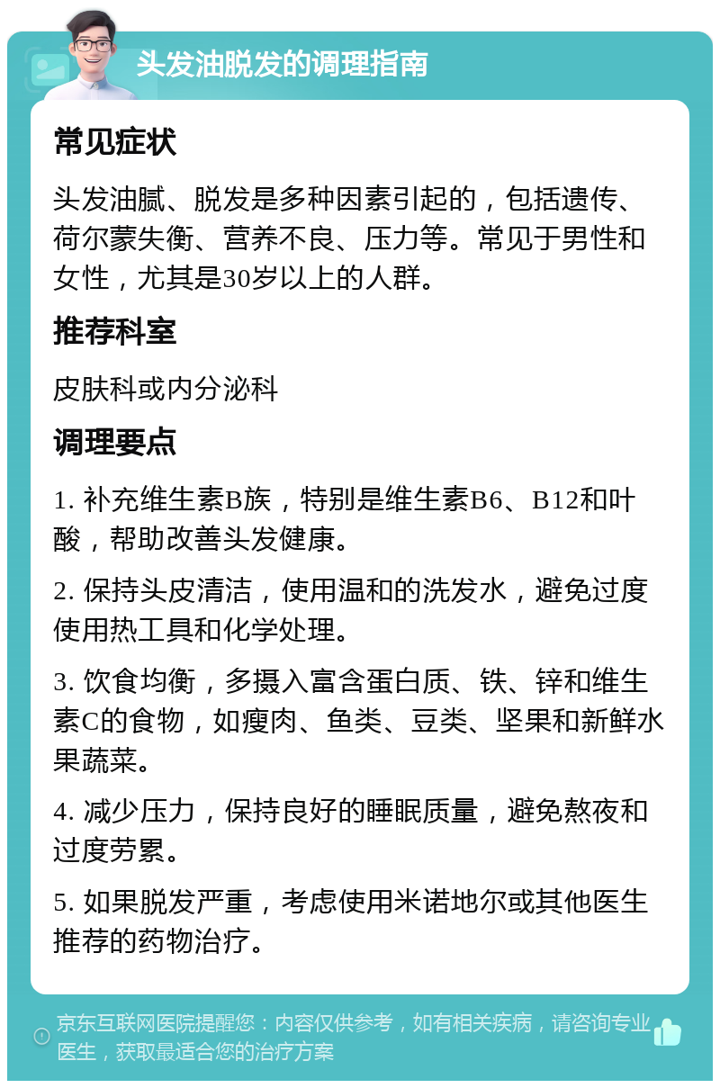 头发油脱发的调理指南 常见症状 头发油腻、脱发是多种因素引起的，包括遗传、荷尔蒙失衡、营养不良、压力等。常见于男性和女性，尤其是30岁以上的人群。 推荐科室 皮肤科或内分泌科 调理要点 1. 补充维生素B族，特别是维生素B6、B12和叶酸，帮助改善头发健康。 2. 保持头皮清洁，使用温和的洗发水，避免过度使用热工具和化学处理。 3. 饮食均衡，多摄入富含蛋白质、铁、锌和维生素C的食物，如瘦肉、鱼类、豆类、坚果和新鲜水果蔬菜。 4. 减少压力，保持良好的睡眠质量，避免熬夜和过度劳累。 5. 如果脱发严重，考虑使用米诺地尔或其他医生推荐的药物治疗。