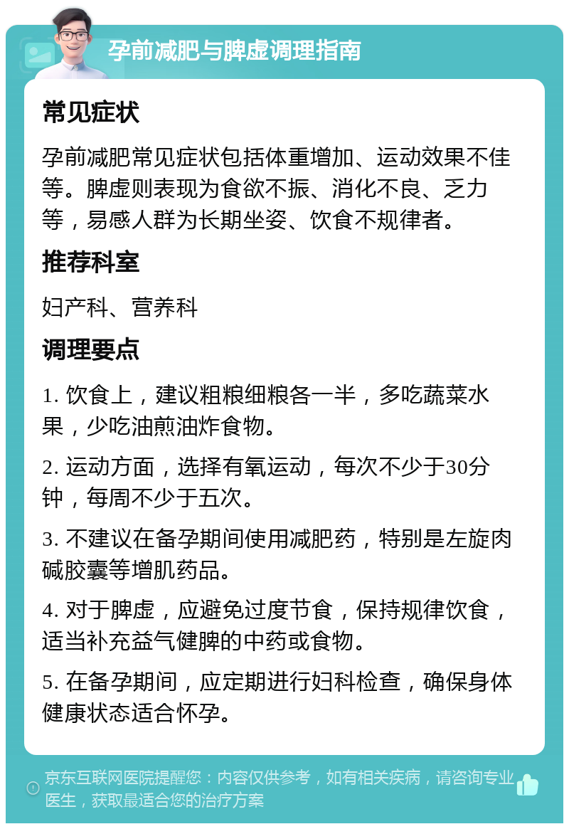 孕前减肥与脾虚调理指南 常见症状 孕前减肥常见症状包括体重增加、运动效果不佳等。脾虚则表现为食欲不振、消化不良、乏力等，易感人群为长期坐姿、饮食不规律者。 推荐科室 妇产科、营养科 调理要点 1. 饮食上，建议粗粮细粮各一半，多吃蔬菜水果，少吃油煎油炸食物。 2. 运动方面，选择有氧运动，每次不少于30分钟，每周不少于五次。 3. 不建议在备孕期间使用减肥药，特别是左旋肉碱胶囊等增肌药品。 4. 对于脾虚，应避免过度节食，保持规律饮食，适当补充益气健脾的中药或食物。 5. 在备孕期间，应定期进行妇科检查，确保身体健康状态适合怀孕。