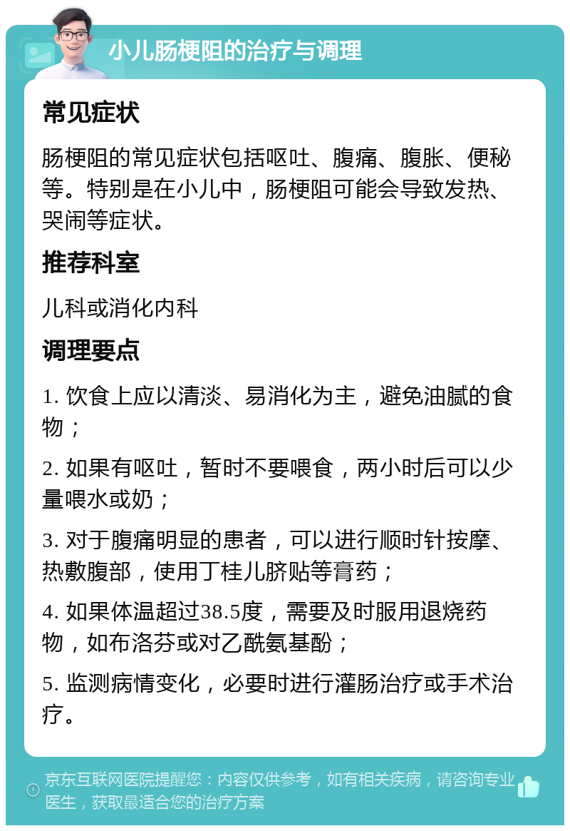 小儿肠梗阻的治疗与调理 常见症状 肠梗阻的常见症状包括呕吐、腹痛、腹胀、便秘等。特别是在小儿中，肠梗阻可能会导致发热、哭闹等症状。 推荐科室 儿科或消化内科 调理要点 1. 饮食上应以清淡、易消化为主，避免油腻的食物； 2. 如果有呕吐，暂时不要喂食，两小时后可以少量喂水或奶； 3. 对于腹痛明显的患者，可以进行顺时针按摩、热敷腹部，使用丁桂儿脐贴等膏药； 4. 如果体温超过38.5度，需要及时服用退烧药物，如布洛芬或对乙酰氨基酚； 5. 监测病情变化，必要时进行灌肠治疗或手术治疗。