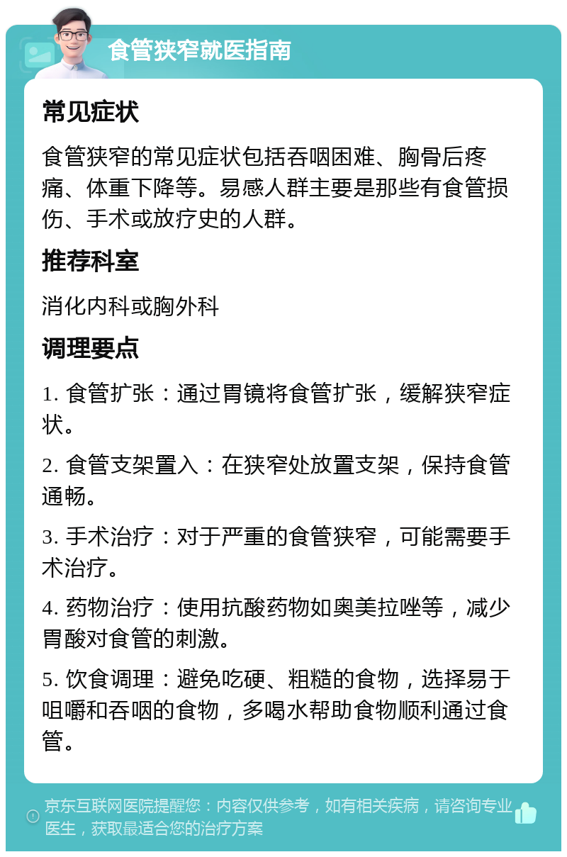 食管狭窄就医指南 常见症状 食管狭窄的常见症状包括吞咽困难、胸骨后疼痛、体重下降等。易感人群主要是那些有食管损伤、手术或放疗史的人群。 推荐科室 消化内科或胸外科 调理要点 1. 食管扩张：通过胃镜将食管扩张，缓解狭窄症状。 2. 食管支架置入：在狭窄处放置支架，保持食管通畅。 3. 手术治疗：对于严重的食管狭窄，可能需要手术治疗。 4. 药物治疗：使用抗酸药物如奥美拉唑等，减少胃酸对食管的刺激。 5. 饮食调理：避免吃硬、粗糙的食物，选择易于咀嚼和吞咽的食物，多喝水帮助食物顺利通过食管。