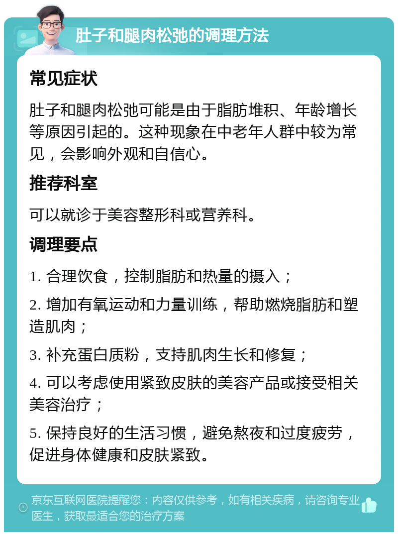 肚子和腿肉松弛的调理方法 常见症状 肚子和腿肉松弛可能是由于脂肪堆积、年龄增长等原因引起的。这种现象在中老年人群中较为常见，会影响外观和自信心。 推荐科室 可以就诊于美容整形科或营养科。 调理要点 1. 合理饮食，控制脂肪和热量的摄入； 2. 增加有氧运动和力量训练，帮助燃烧脂肪和塑造肌肉； 3. 补充蛋白质粉，支持肌肉生长和修复； 4. 可以考虑使用紧致皮肤的美容产品或接受相关美容治疗； 5. 保持良好的生活习惯，避免熬夜和过度疲劳，促进身体健康和皮肤紧致。