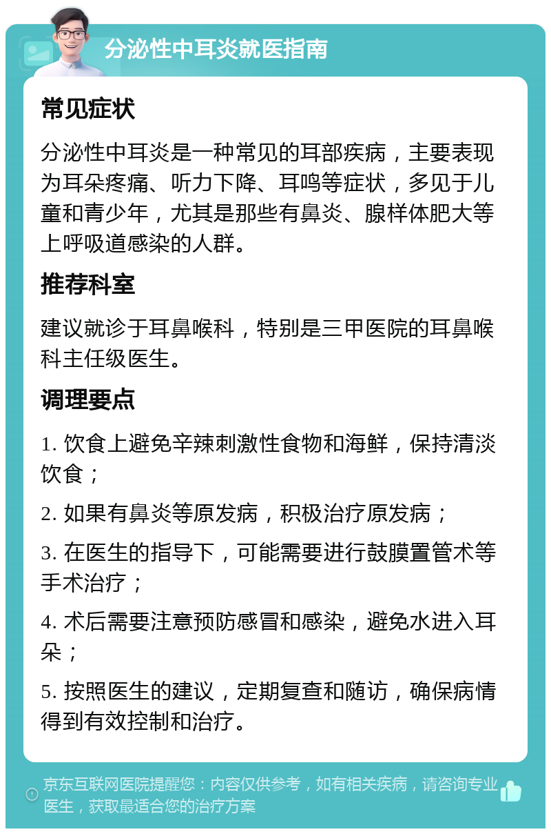 分泌性中耳炎就医指南 常见症状 分泌性中耳炎是一种常见的耳部疾病，主要表现为耳朵疼痛、听力下降、耳鸣等症状，多见于儿童和青少年，尤其是那些有鼻炎、腺样体肥大等上呼吸道感染的人群。 推荐科室 建议就诊于耳鼻喉科，特别是三甲医院的耳鼻喉科主任级医生。 调理要点 1. 饮食上避免辛辣刺激性食物和海鲜，保持清淡饮食； 2. 如果有鼻炎等原发病，积极治疗原发病； 3. 在医生的指导下，可能需要进行鼓膜置管术等手术治疗； 4. 术后需要注意预防感冒和感染，避免水进入耳朵； 5. 按照医生的建议，定期复查和随访，确保病情得到有效控制和治疗。