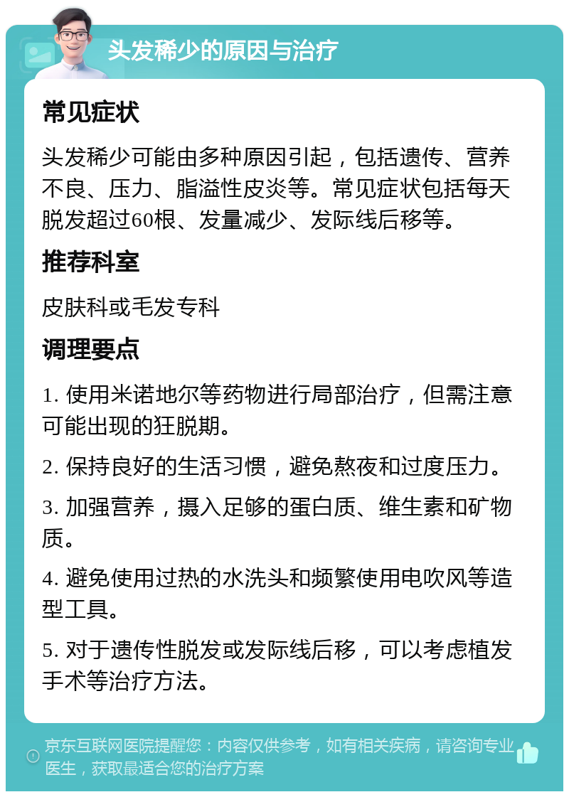 头发稀少的原因与治疗 常见症状 头发稀少可能由多种原因引起，包括遗传、营养不良、压力、脂溢性皮炎等。常见症状包括每天脱发超过60根、发量减少、发际线后移等。 推荐科室 皮肤科或毛发专科 调理要点 1. 使用米诺地尔等药物进行局部治疗，但需注意可能出现的狂脱期。 2. 保持良好的生活习惯，避免熬夜和过度压力。 3. 加强营养，摄入足够的蛋白质、维生素和矿物质。 4. 避免使用过热的水洗头和频繁使用电吹风等造型工具。 5. 对于遗传性脱发或发际线后移，可以考虑植发手术等治疗方法。