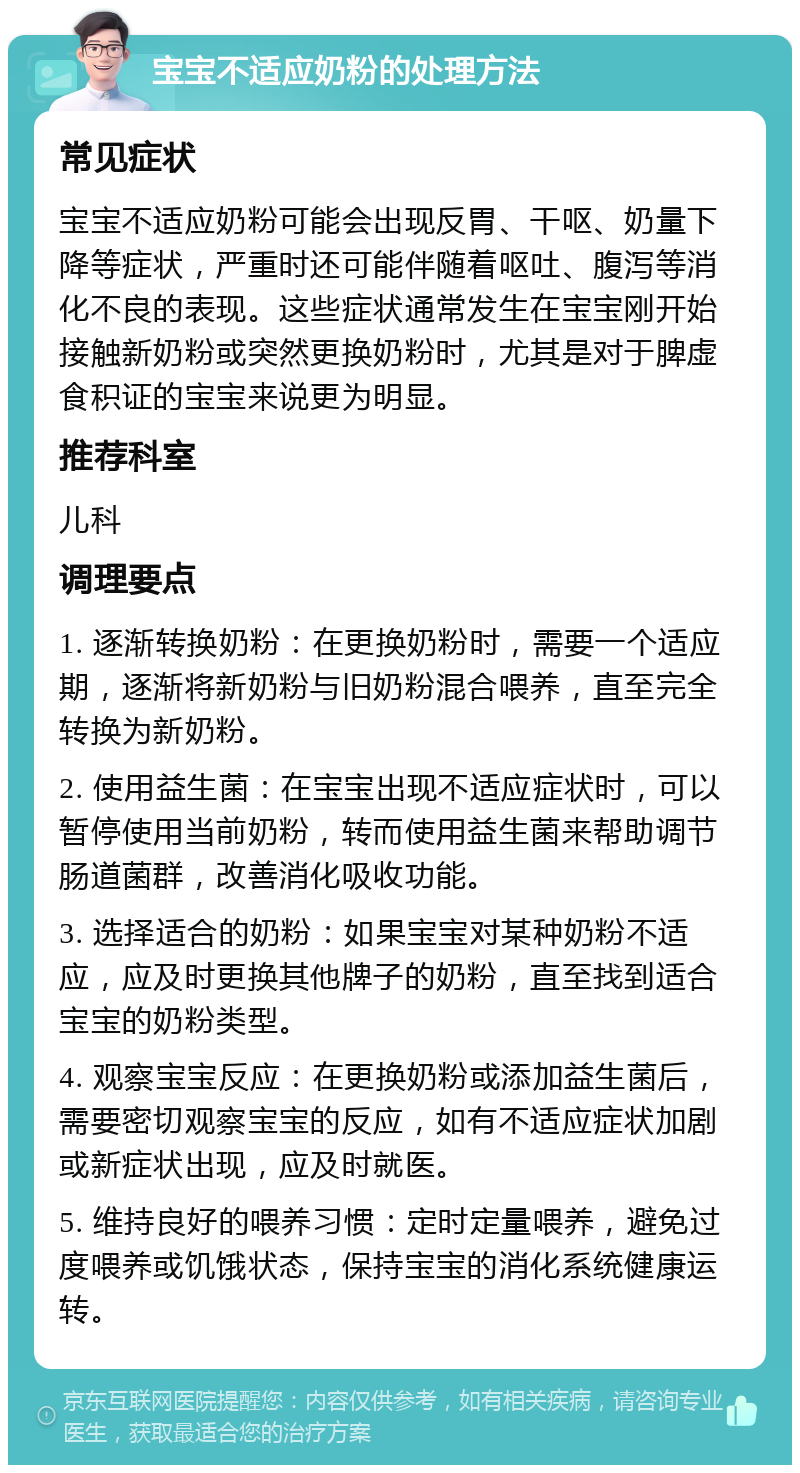 宝宝不适应奶粉的处理方法 常见症状 宝宝不适应奶粉可能会出现反胃、干呕、奶量下降等症状，严重时还可能伴随着呕吐、腹泻等消化不良的表现。这些症状通常发生在宝宝刚开始接触新奶粉或突然更换奶粉时，尤其是对于脾虚食积证的宝宝来说更为明显。 推荐科室 儿科 调理要点 1. 逐渐转换奶粉：在更换奶粉时，需要一个适应期，逐渐将新奶粉与旧奶粉混合喂养，直至完全转换为新奶粉。 2. 使用益生菌：在宝宝出现不适应症状时，可以暂停使用当前奶粉，转而使用益生菌来帮助调节肠道菌群，改善消化吸收功能。 3. 选择适合的奶粉：如果宝宝对某种奶粉不适应，应及时更换其他牌子的奶粉，直至找到适合宝宝的奶粉类型。 4. 观察宝宝反应：在更换奶粉或添加益生菌后，需要密切观察宝宝的反应，如有不适应症状加剧或新症状出现，应及时就医。 5. 维持良好的喂养习惯：定时定量喂养，避免过度喂养或饥饿状态，保持宝宝的消化系统健康运转。