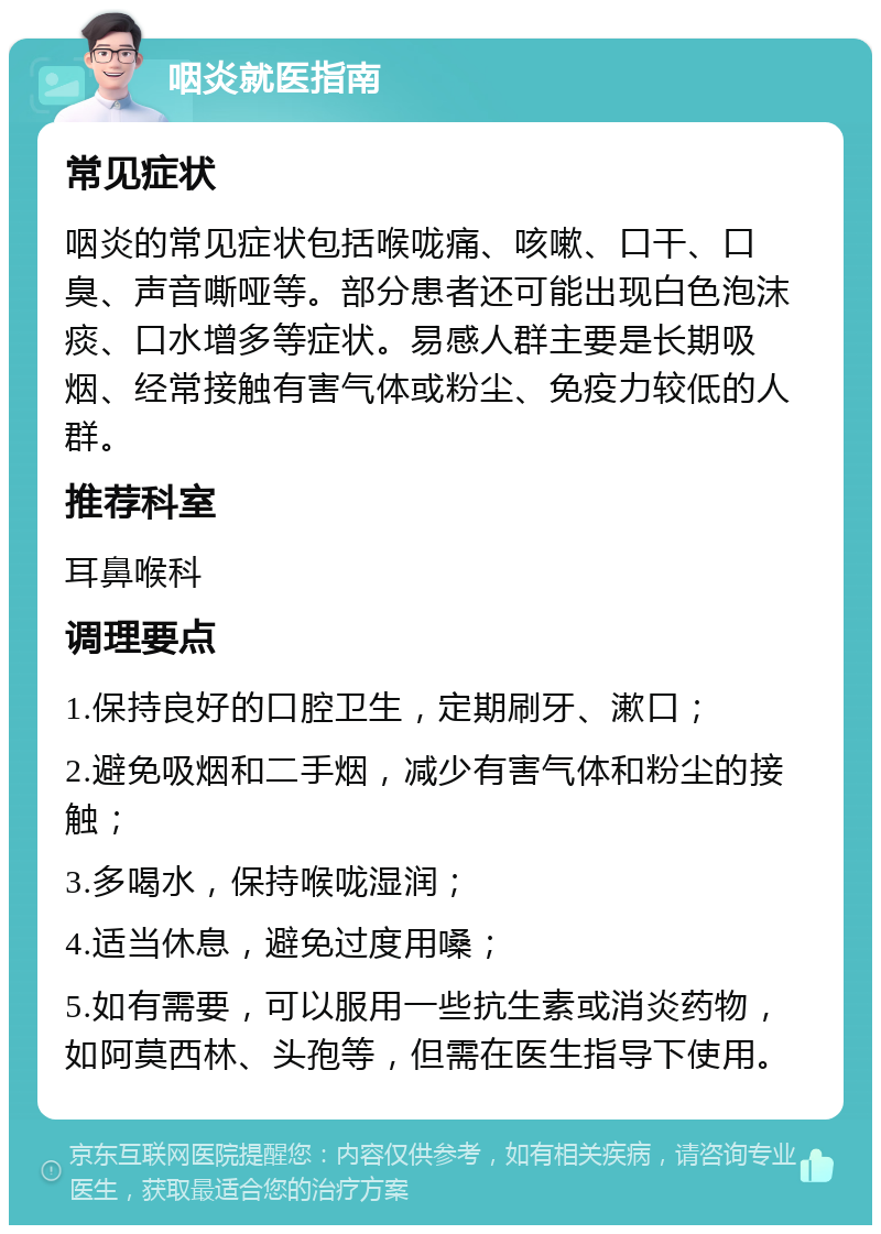 咽炎就医指南 常见症状 咽炎的常见症状包括喉咙痛、咳嗽、口干、口臭、声音嘶哑等。部分患者还可能出现白色泡沫痰、口水增多等症状。易感人群主要是长期吸烟、经常接触有害气体或粉尘、免疫力较低的人群。 推荐科室 耳鼻喉科 调理要点 1.保持良好的口腔卫生，定期刷牙、漱口； 2.避免吸烟和二手烟，减少有害气体和粉尘的接触； 3.多喝水，保持喉咙湿润； 4.适当休息，避免过度用嗓； 5.如有需要，可以服用一些抗生素或消炎药物，如阿莫西林、头孢等，但需在医生指导下使用。