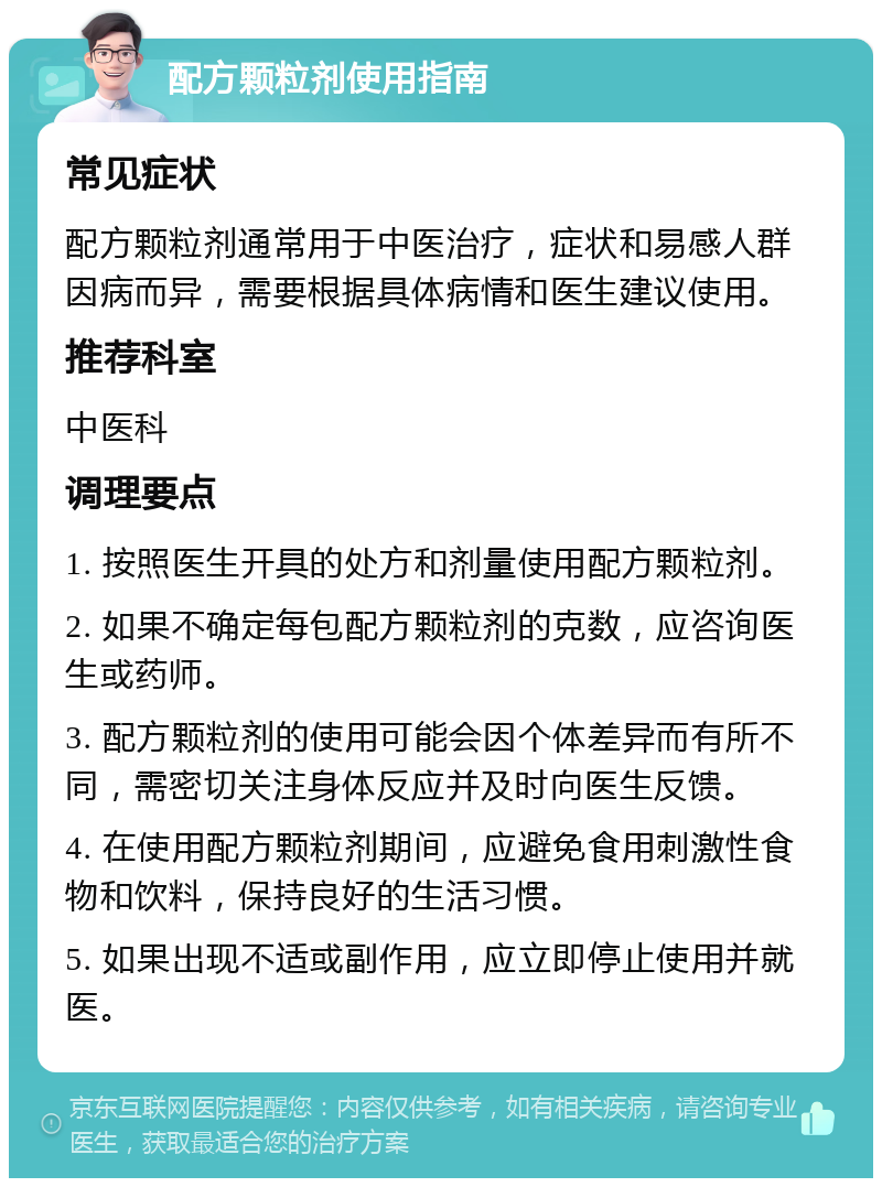 配方颗粒剂使用指南 常见症状 配方颗粒剂通常用于中医治疗，症状和易感人群因病而异，需要根据具体病情和医生建议使用。 推荐科室 中医科 调理要点 1. 按照医生开具的处方和剂量使用配方颗粒剂。 2. 如果不确定每包配方颗粒剂的克数，应咨询医生或药师。 3. 配方颗粒剂的使用可能会因个体差异而有所不同，需密切关注身体反应并及时向医生反馈。 4. 在使用配方颗粒剂期间，应避免食用刺激性食物和饮料，保持良好的生活习惯。 5. 如果出现不适或副作用，应立即停止使用并就医。